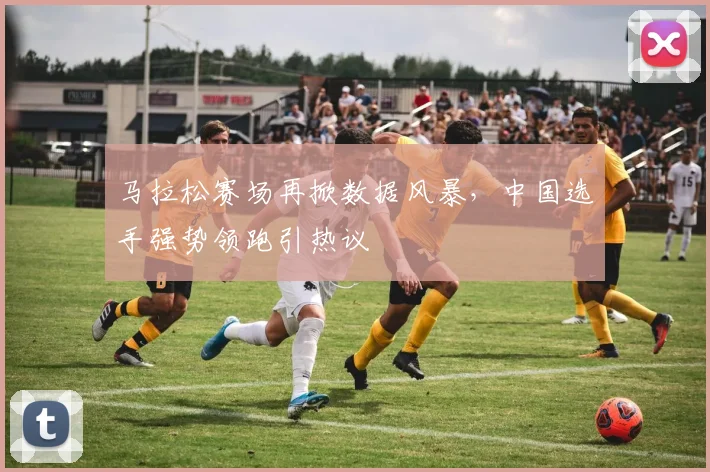 马拉松赛场再掀数据风暴，中国选手强势领跑引热议