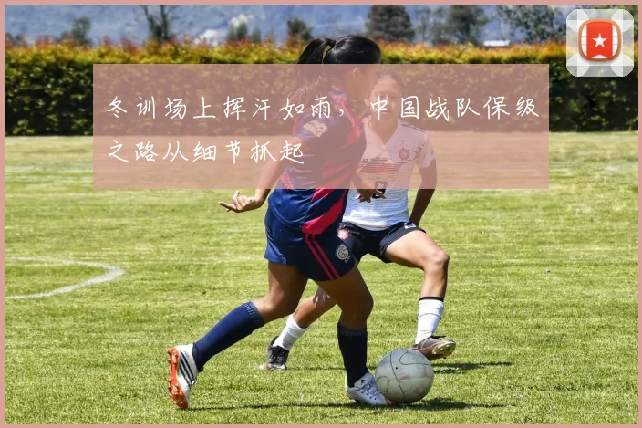 冬训场上挥汗如雨，中国战队保级之路从细节抓起