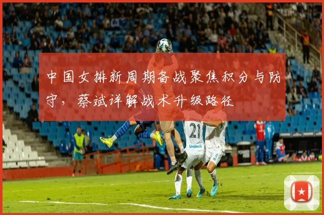 中国女排新周期备战聚焦积分与防守，蔡斌详解战术升级路径