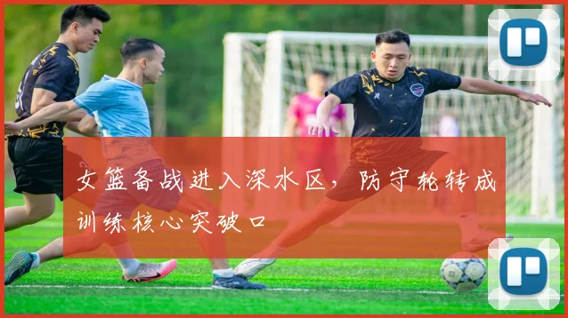 女篮备战进入深水区，防守轮转成训练核心突破口