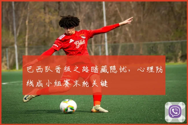 巴西队晋级之路暗藏隐忧，心理防线成小组赛末轮关键
