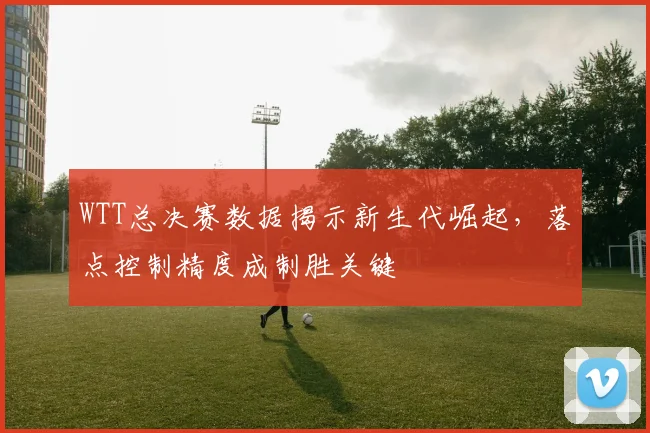 WTT总决赛数据揭示新生代崛起，落点控制精度成制胜关键