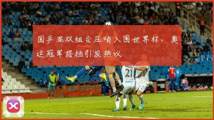 国乒混双组合压哨入围世界杯，奥运冠军搭档引发热议