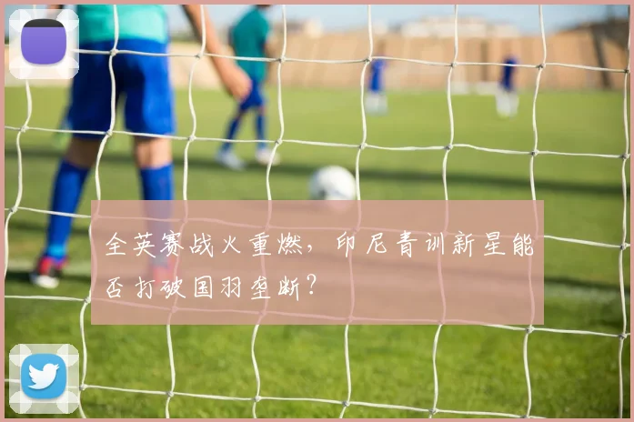 全英赛战火重燃，印尼青训新星能否打破国羽垄断？