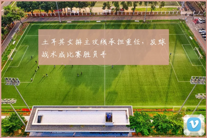 土耳其女排主攻线承担重任，发球战术成比赛胜负手