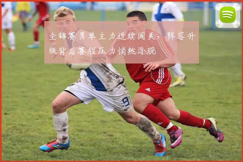 全锦赛男单主力连续闯关，阵容升级背后赛程压力悄然浮现