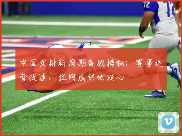 中国女排新周期备战揭秘：赛事运营提速，拦网成训练核心