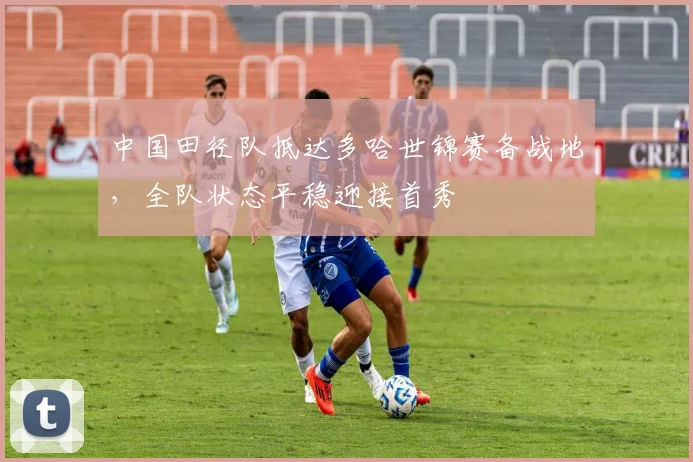 中国田径队抵达多哈世锦赛备战地，全队状态平稳迎接首秀