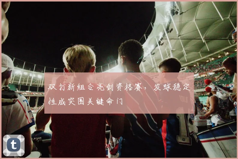 双打新组合亮剑资格赛，发球稳定性成突围关键命门