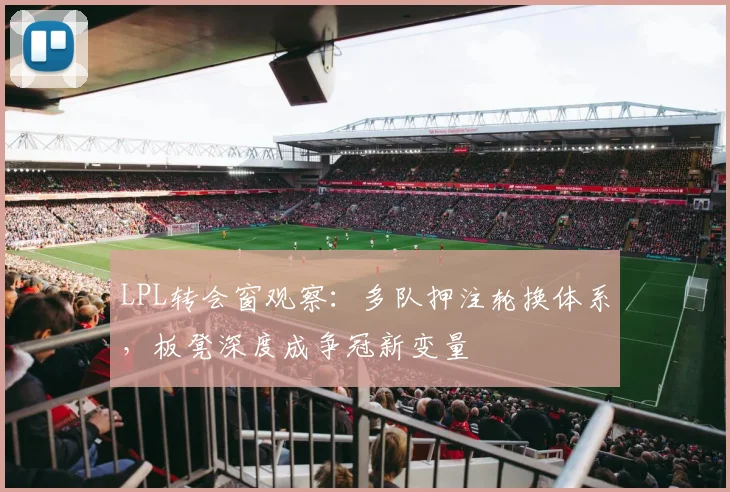 LPL转会窗观察：多队押注轮换体系，板凳深度成争冠新变量