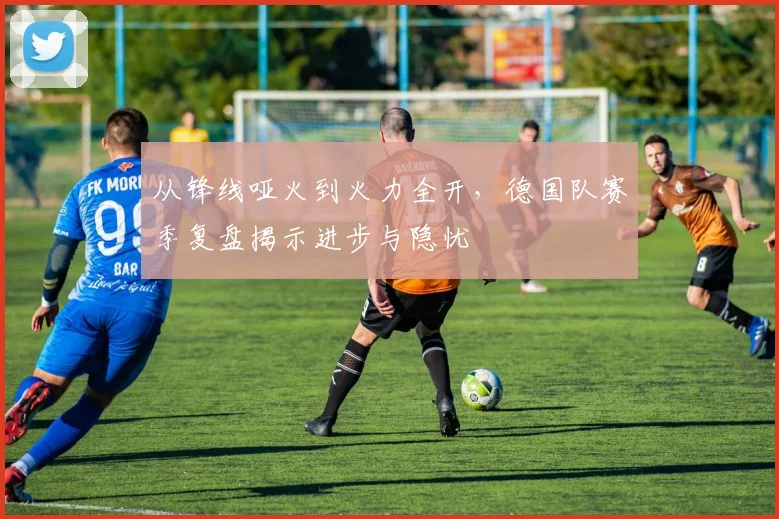 从锋线哑火到火力全开，德国队赛季复盘揭示进步与隐忧