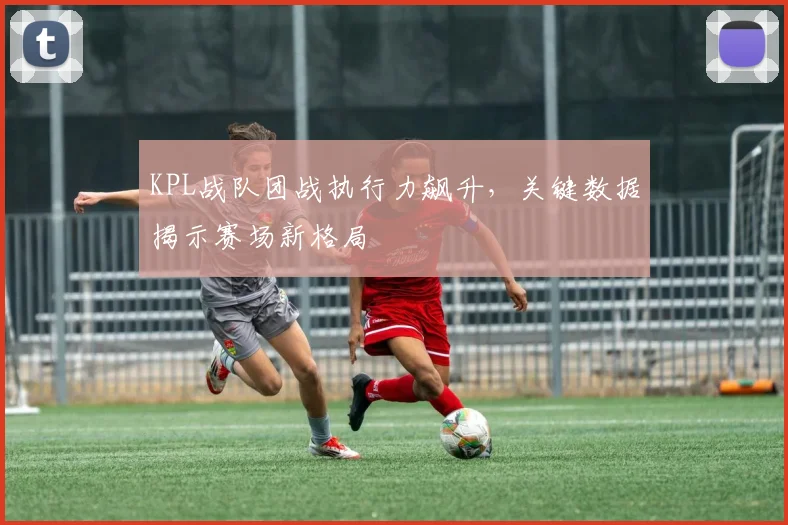 KPL战队团战执行力飙升，关键数据揭示赛场新格局