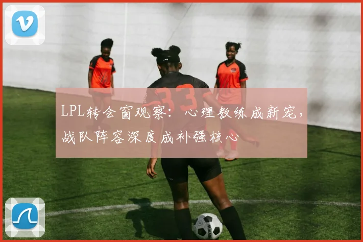 LPL转会窗观察：心理教练成新宠，战队阵容深度成补强核心