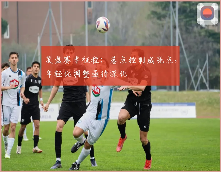 复盘赛季征程：落点控制成亮点，年轻化调整亟待深化