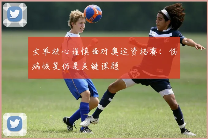 女单核心谨慎面对奥运资格赛：伤病恢复仍是关键课题