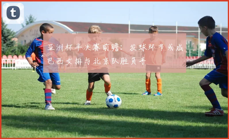 亚洲杯半决赛前瞻：发球环节或成巴西女排与北京队胜负手