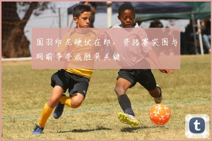 国羽印尼硬仗在即，资格赛突围与网前争夺成胜负关键