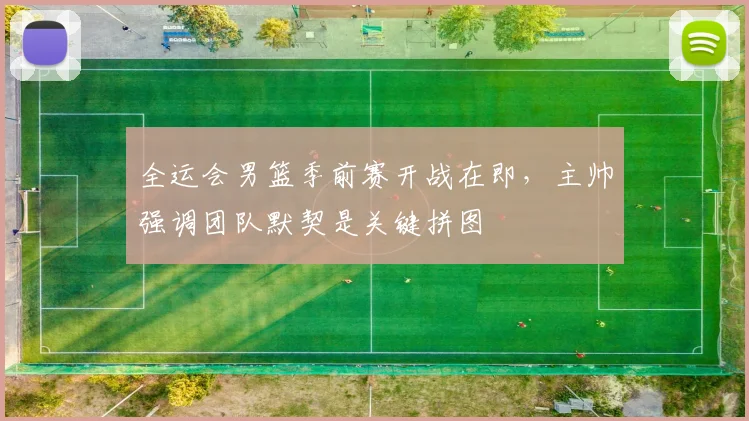 全运会男篮季前赛开战在即，主帅强调团队默契是关键拼图