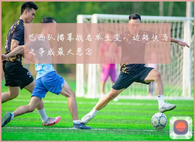 巴西队揭幕战名单生变，边路快马之争成最大悬念