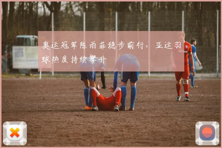 奥运冠军陈雨菲稳步前行，亚运羽球热度持续攀升