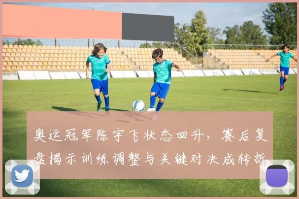 奥运冠军陈宇飞状态回升，赛后复盘揭示训练调整与关键对决成转折点