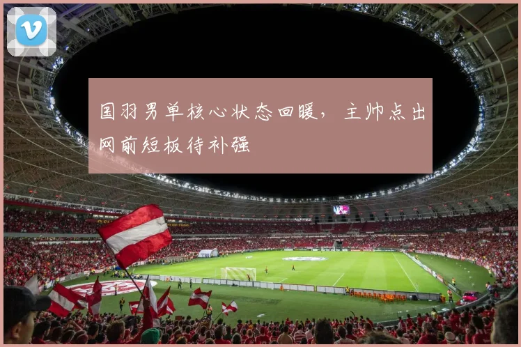 国羽男单核心状态回暖，主帅点出网前短板待补强