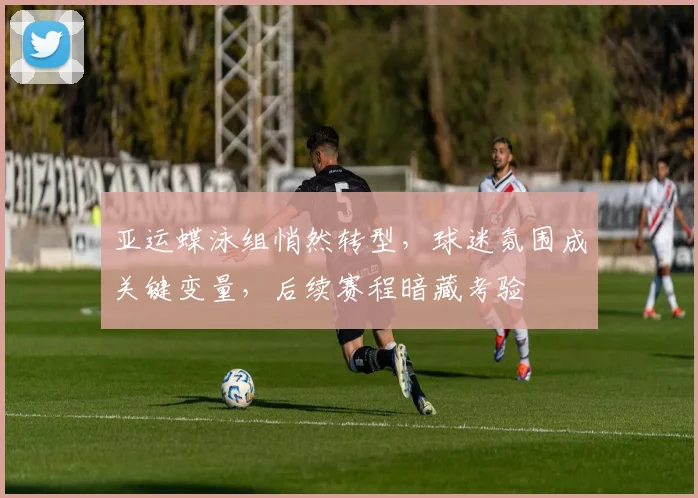 亚运蝶泳组悄然转型，球迷氛围成关键变量，后续赛程暗藏考验