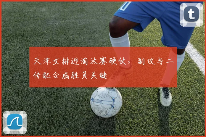 天津女排迎淘汰赛硬仗，副攻与二传配合成胜负关键