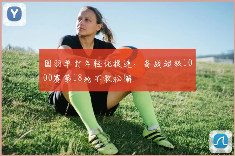 国羽单打年轻化提速，备战超级1000赛第18轮不敢松懈