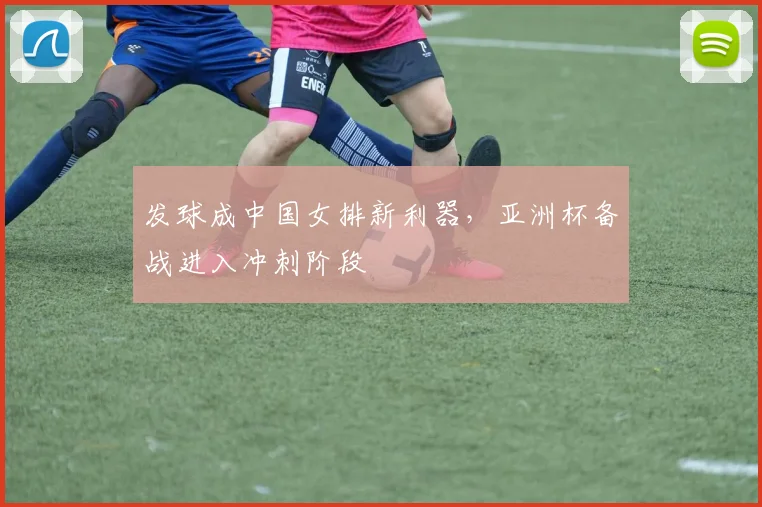 发球成中国女排新利器，亚洲杯备战进入冲刺阶段