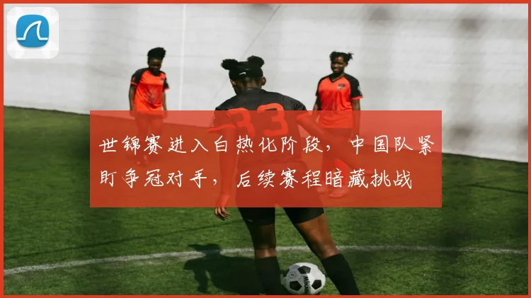 世锦赛进入白热化阶段，中国队紧盯争冠对手，后续赛程暗藏挑战