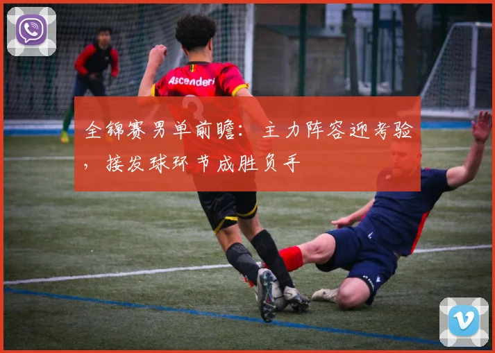 全锦赛男单前瞻：主力阵容迎考验，接发球环节成胜负手
