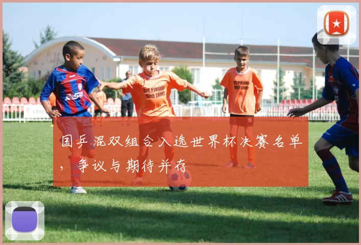 国乒混双组合入选世界杯决赛名单，争议与期待并存