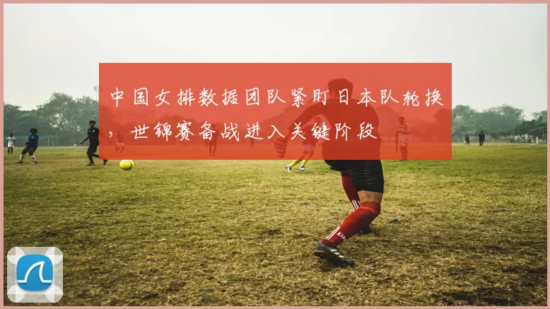 中国女排数据团队紧盯日本队轮换，世锦赛备战进入关键阶段