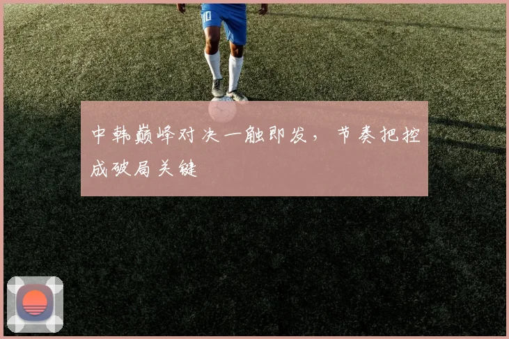 中韩巅峰对决一触即发，节奏把控成破局关键