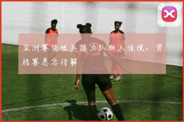 亚洲赛场练兵接力队渐入佳境，资格赛悬念待解