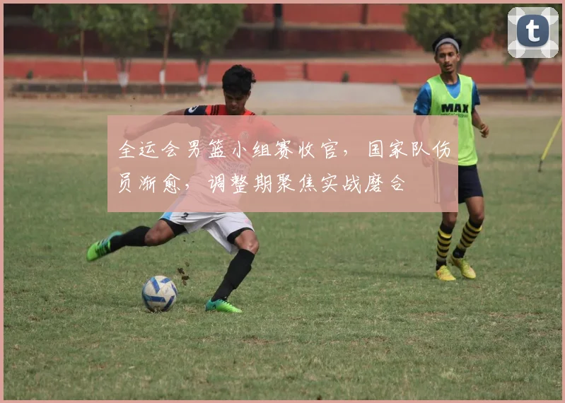 全运会男篮小组赛收官，国家队伤员渐愈，调整期聚焦实战磨合