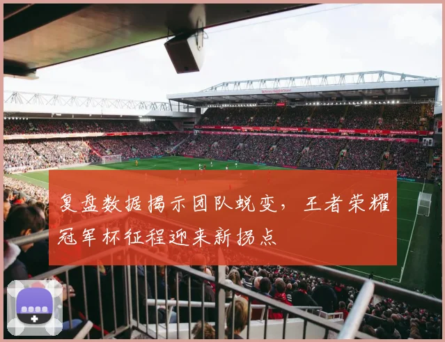 复盘数据揭示团队蜕变，王者荣耀冠军杯征程迎来新拐点