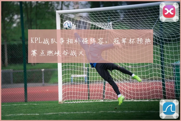 KPL战队争相补强阵容，冠军杯预热赛点燃峡谷战火
