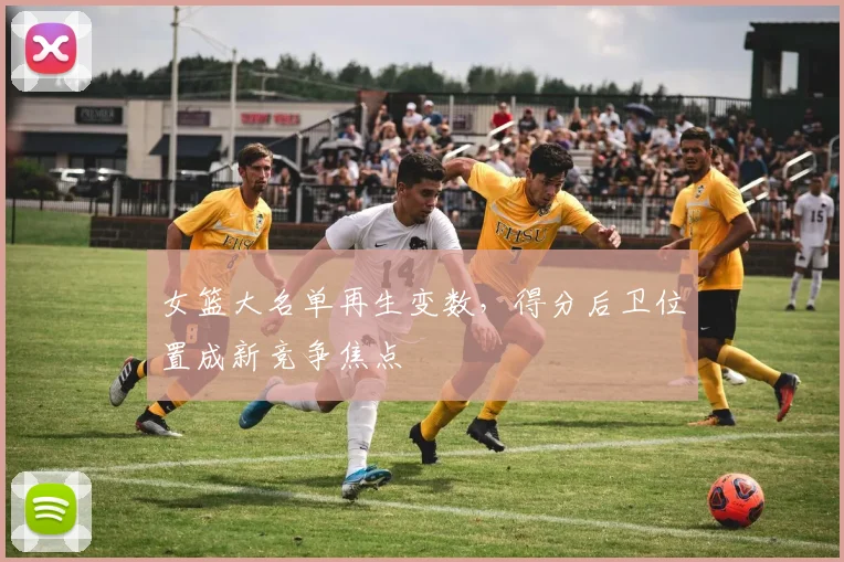女篮大名单再生变数，得分后卫位置成新竞争焦点