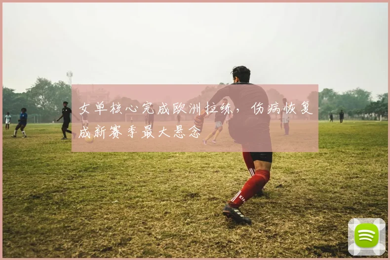 女单核心完成欧洲拉练，伤病恢复成新赛季最大悬念
