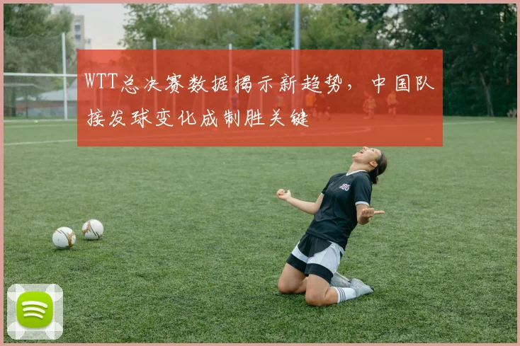 WTT总决赛数据揭示新趋势，中国队接发球变化成制胜关键