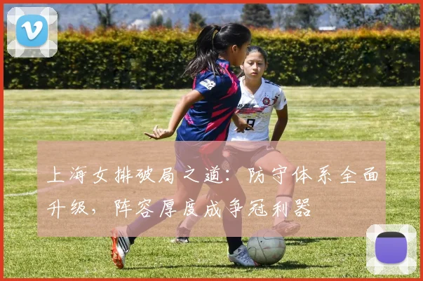 上海女排破局之道：防守体系全面升级，阵容厚度成争冠利器