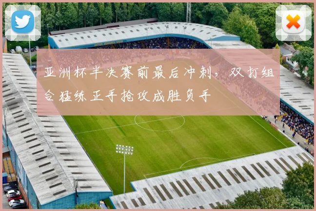 亚洲杯半决赛前最后冲刺，双打组合猛练正手抢攻成胜负手