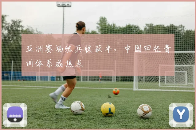 亚洲赛场练兵收获丰，中国田径青训体系成焦点