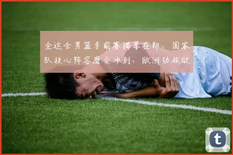 全运会男篮季前赛揭幕在即，国家队核心阵容磨合冲刺，欧洲劲旅欲借实战找回状态