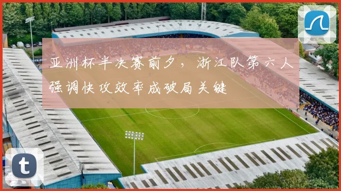亚洲杯半决赛前夕，浙江队第六人强调快攻效率成破局关键