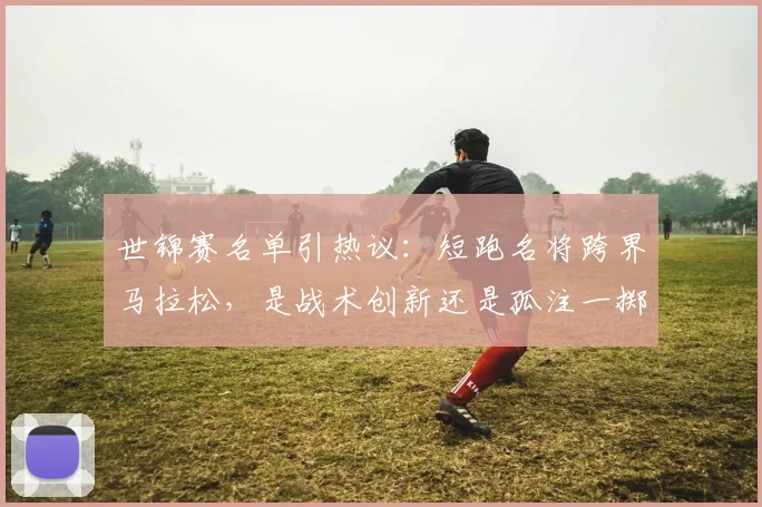 世锦赛名单引热议：短跑名将跨界马拉松，是战术创新还是孤注一掷？
