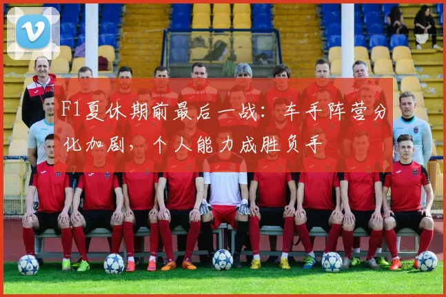 F1夏休期前最后一战：车手阵营分化加剧，个人能力成胜负手
