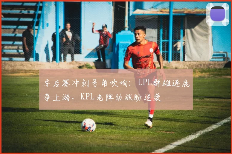 季后赛冲刺号角吹响：LPL群雄逐鹿争上游，KPL老牌劲旅盼逆袭